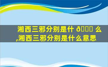 湘西三邪分别是什 🐎 么,湘西三邪分别是什么意思